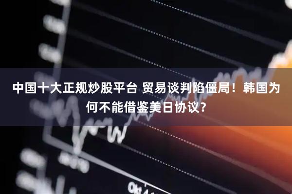 中国十大正规炒股平台 贸易谈判陷僵局！韩国为何不能借鉴美日协议？