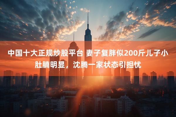 中国十大正规炒股平台 妻子复胖似200斤儿子小肚腩明显，沈腾一家状态引担忧