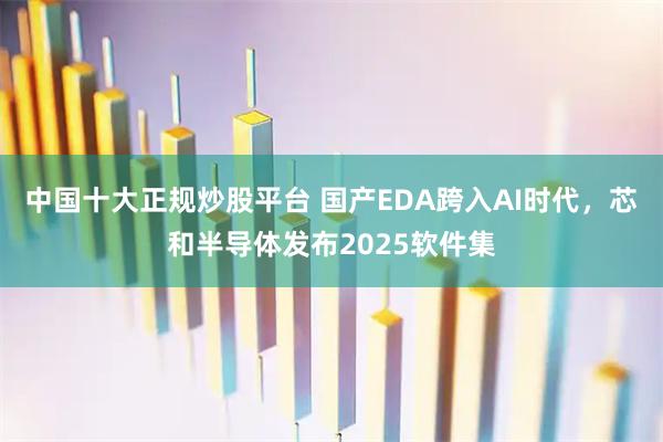 中国十大正规炒股平台 国产EDA跨入AI时代，芯和半导体发布2025软件集