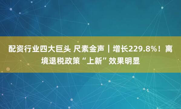 配资行业四大巨头 尺素金声｜增长229.8%！离境退税政策“上新”效果明显