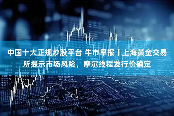 中国十大正规炒股平台 牛市早报｜上海黄金交易所提示市场风险，摩尔线程发行价确定