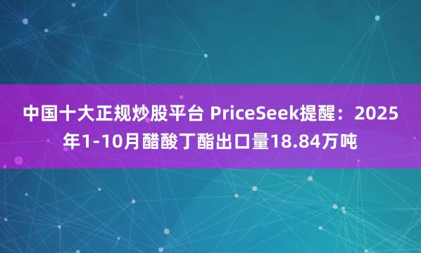 中国十大正规炒股平台 PriceSeek提醒：2025年1-10月醋酸丁酯出口量18.84万吨