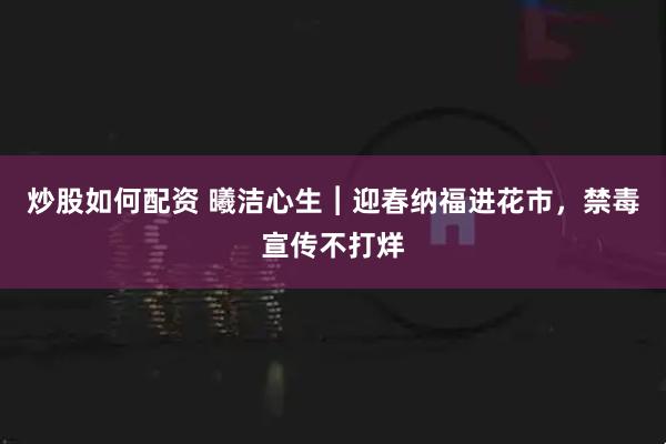 炒股如何配资 曦洁心生︱迎春纳福进花市，禁毒宣传不打烊