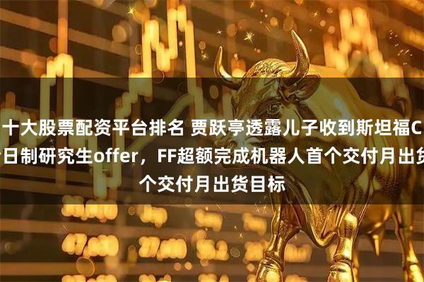 十大股票配资平台排名 贾跃亭透露儿子收到斯坦福CS系全日制研究生offer,FF超额完成机器人首个交付月出货目标
