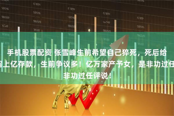 手机股票配资 张雪峰生前希望自己猝死，死后给女儿留上亿存款，生前争议多！亿万家产予女，是非功过任评说！