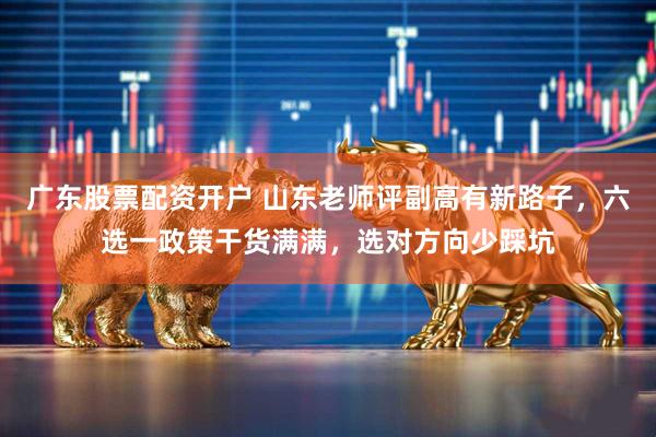 广东股票配资开户 山东老师评副高有新路子，六选一政策干货满满，选对方向少踩坑