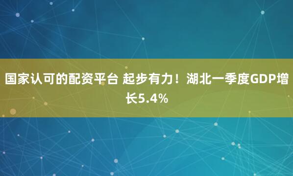 国家认可的配资平台 起步有力！湖北一季度GDP增长5.4%
