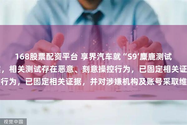 168股票配资平台 享界汽车就“S9‘麋鹿测试’视频”发布声明：经核实，相关测试存在恶意、刻意操控行为，已固定相关证据，并对涉嫌机构及账号采取维权行动
