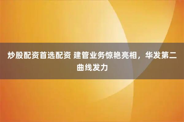 炒股配资首选配资 建管业务惊艳亮相，华发第二曲线发力