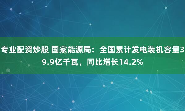 专业配资炒股 国家能源局：全国累计发电装机容量39.9亿千瓦，同比增长14.2%
