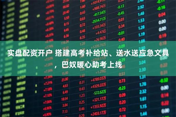 实盘配资开户 搭建高考补给站、送水送应急文具,巴奴暖心助考上线