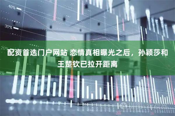 配资首选门户网站 恋情真相曝光之后，孙颖莎和王楚钦已拉开距离