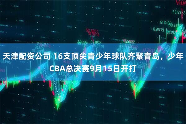 天津配资公司 16支顶尖青少年球队齐聚青岛，少年CBA总决赛9月15日开打