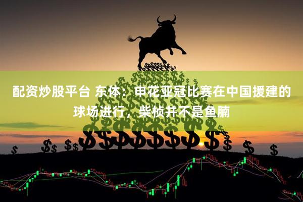 配资炒股平台 东体：申花亚冠比赛在中国援建的球场进行，柴桢并不是鱼腩